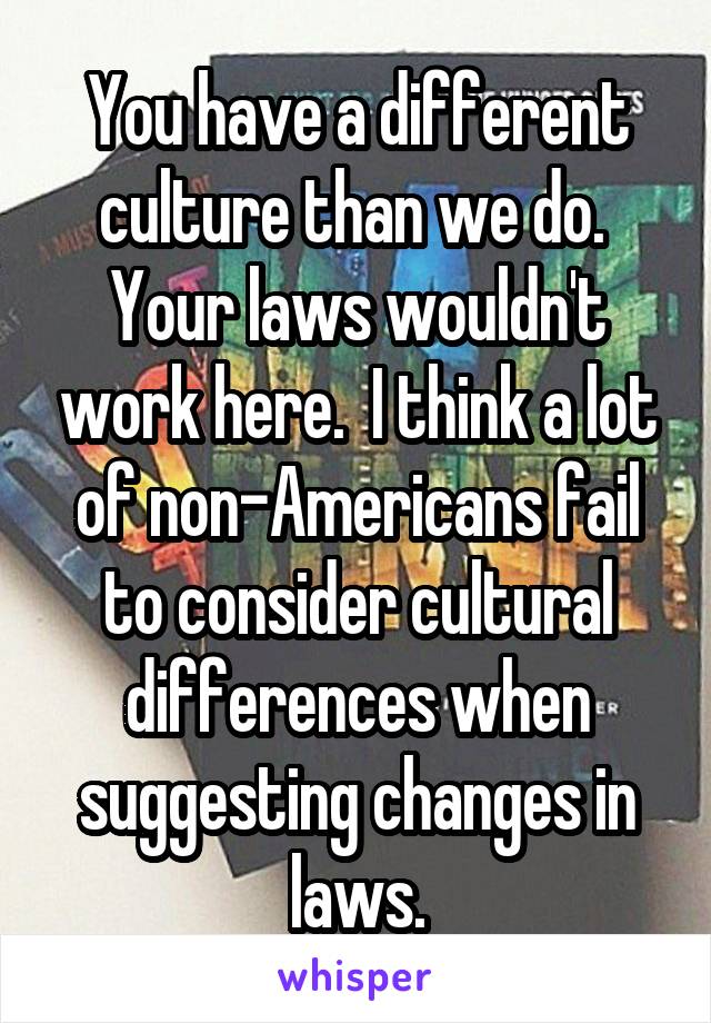 You have a different culture than we do.  Your laws wouldn't work here.  I think a lot of non-Americans fail to consider cultural differences when suggesting changes in laws.