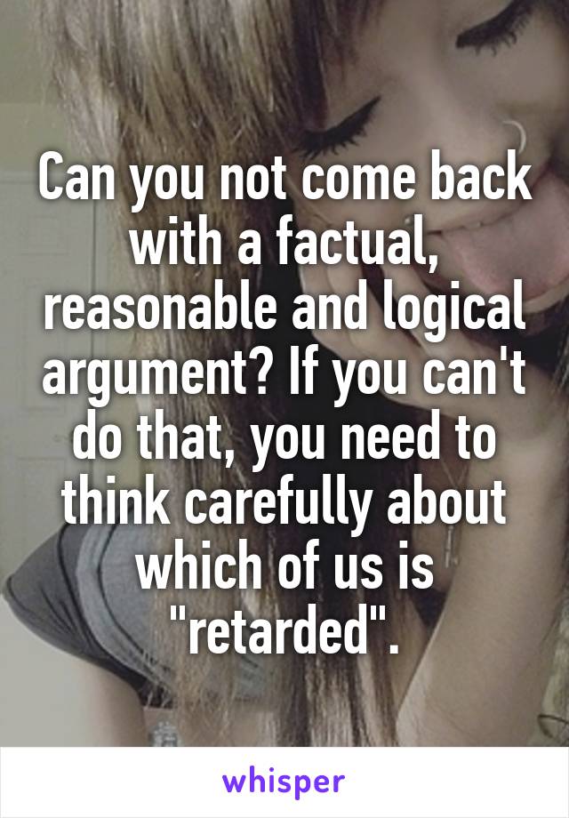 Can you not come back with a factual, reasonable and logical argument? If you can't do that, you need to think carefully about which of us is "retarded".