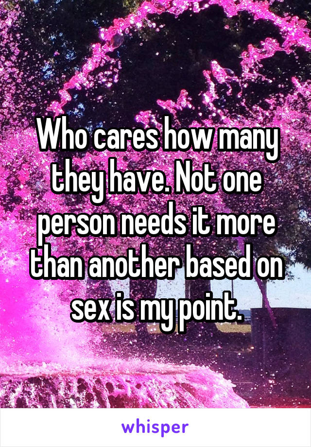 Who cares how many they have. Not one person needs it more than another based on sex is my point.