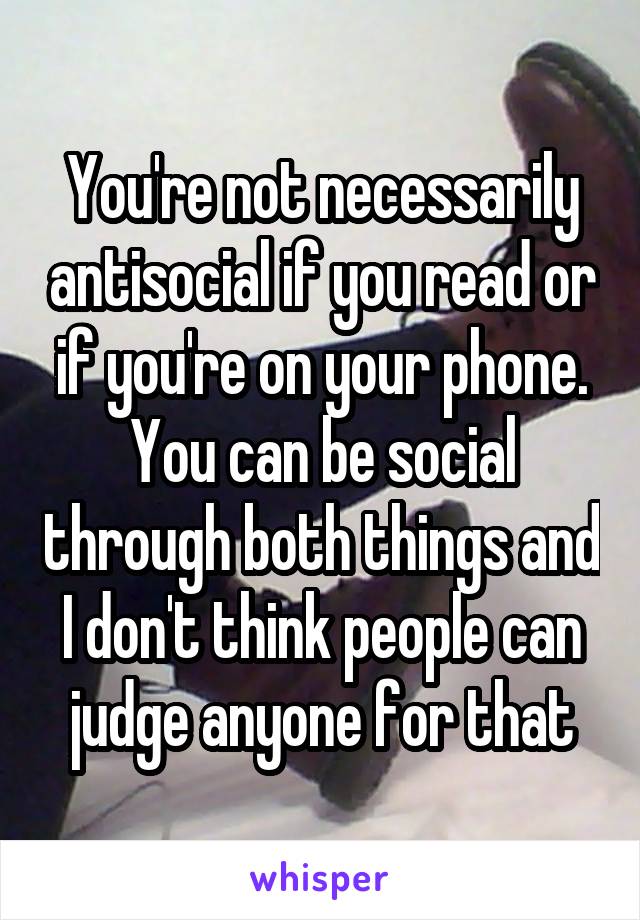 You're not necessarily antisocial if you read or if you're on your phone. You can be social through both things and I don't think people can judge anyone for that