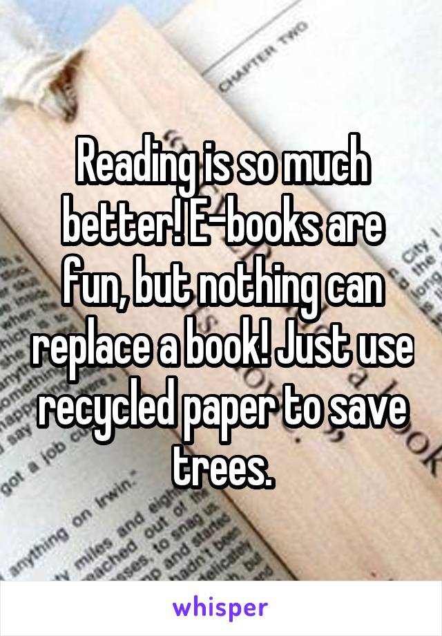 Reading is so much better! E-books are fun, but nothing can replace a book! Just use recycled paper to save trees.