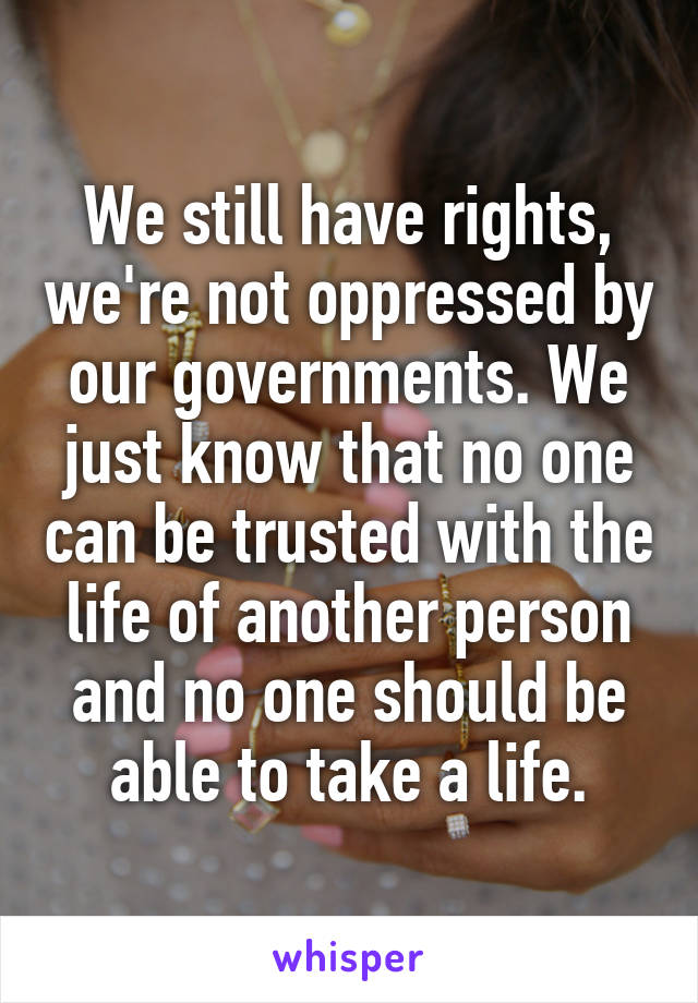 We still have rights, we're not oppressed by our governments. We just know that no one can be trusted with the life of another person and no one should be able to take a life.