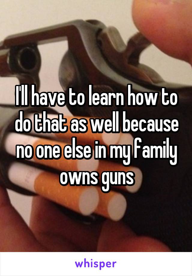 I'll have to learn how to do that as well because no one else in my family owns guns