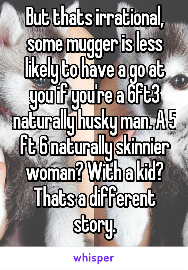 But thats irrational, some mugger is less likely to have a go at you if you're a 6ft3 naturally husky man. A 5 ft 6 naturally skinnier woman? With a kid? Thats a different story.
