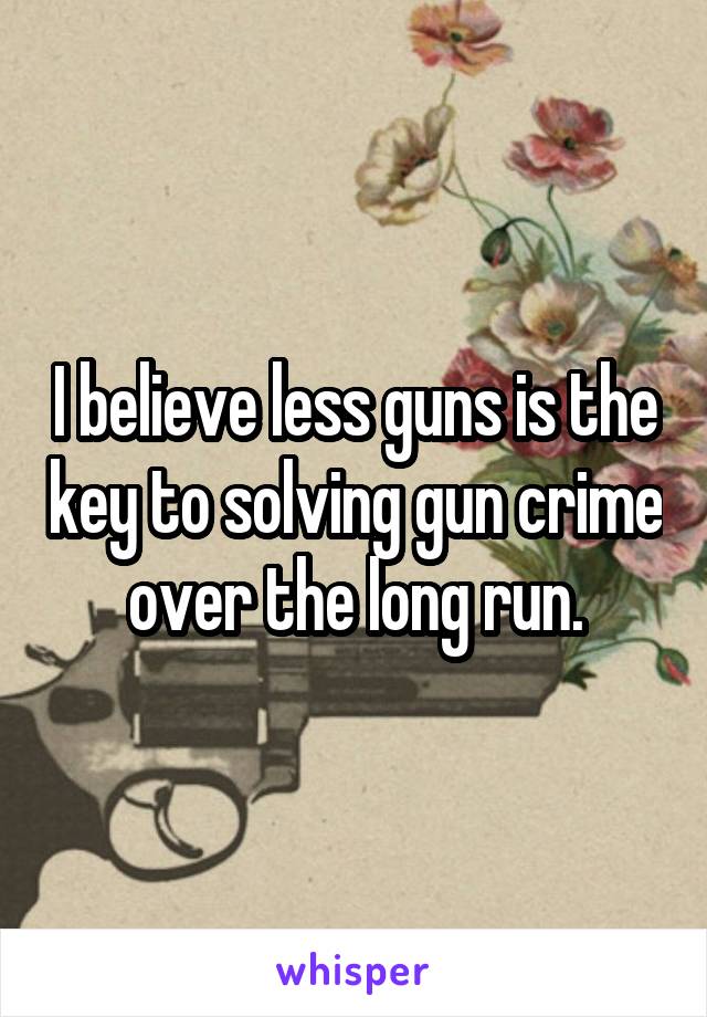 I believe less guns is the key to solving gun crime over the long run.