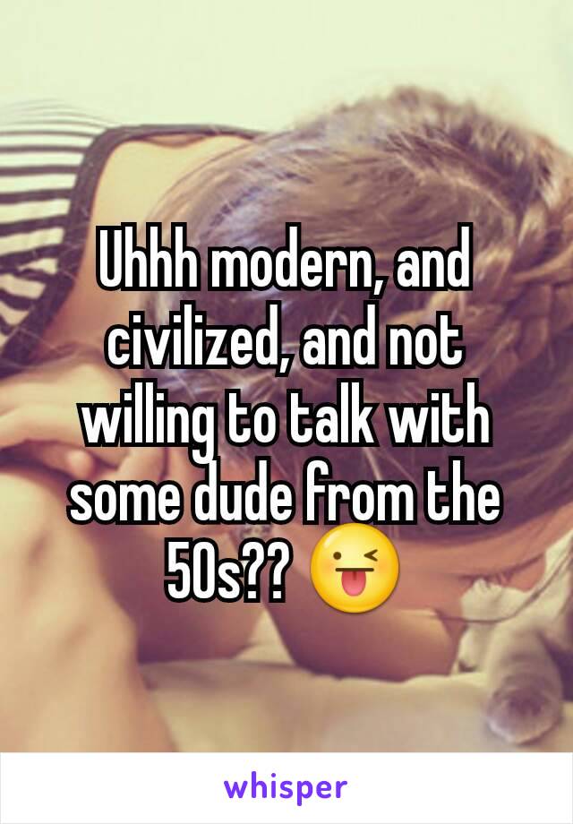 Uhhh modern, and civilized, and not willing to talk with some dude from the 50s?? 😜