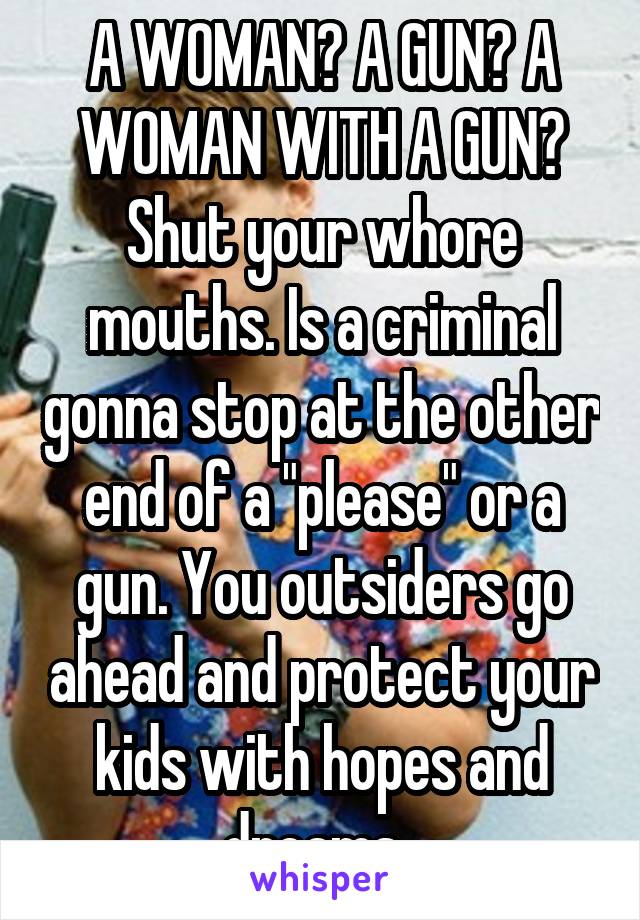 A WOMAN? A GUN? A WOMAN WITH A GUN? Shut your whore mouths. Is a criminal gonna stop at the other end of a "please" or a gun. You outsiders go ahead and protect your kids with hopes and dreams. 