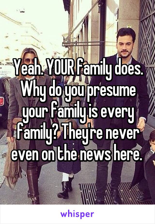 Yeah. YOUR family does. Why do you presume your family is every family? They're never even on the news here. 