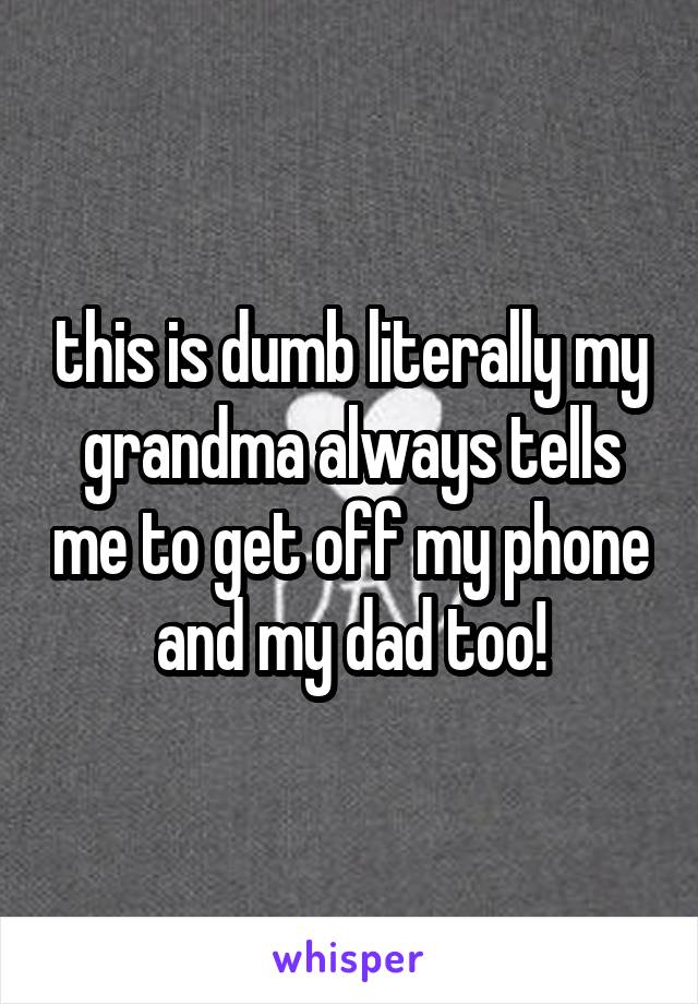 this is dumb literally my grandma always tells me to get off my phone and my dad too!