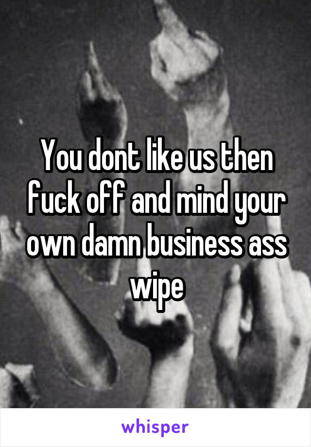 You dont like us then fuck off and mind your own damn business ass wipe