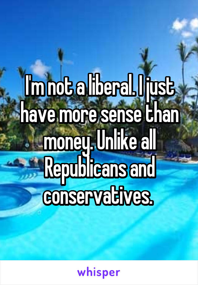 I'm not a liberal. I just have more sense than money. Unlike all Republicans and conservatives. 