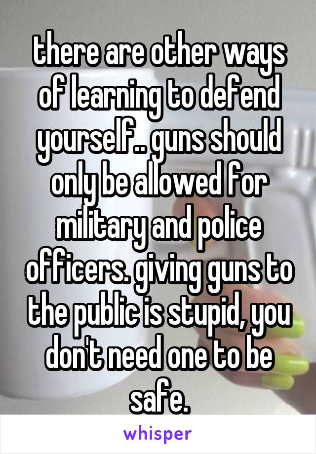 there are other ways of learning to defend yourself.. guns should only be allowed for military and police officers. giving guns to the public is stupid, you don't need one to be safe.