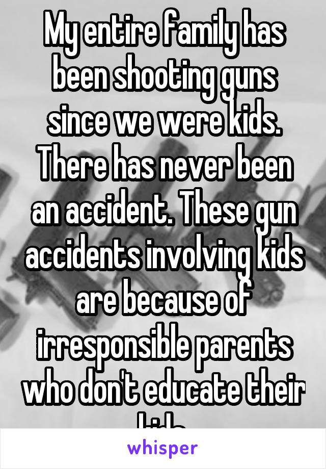 My entire family has been shooting guns since we were kids. There has never been an accident. These gun accidents involving kids are because of irresponsible parents who don't educate their kids.