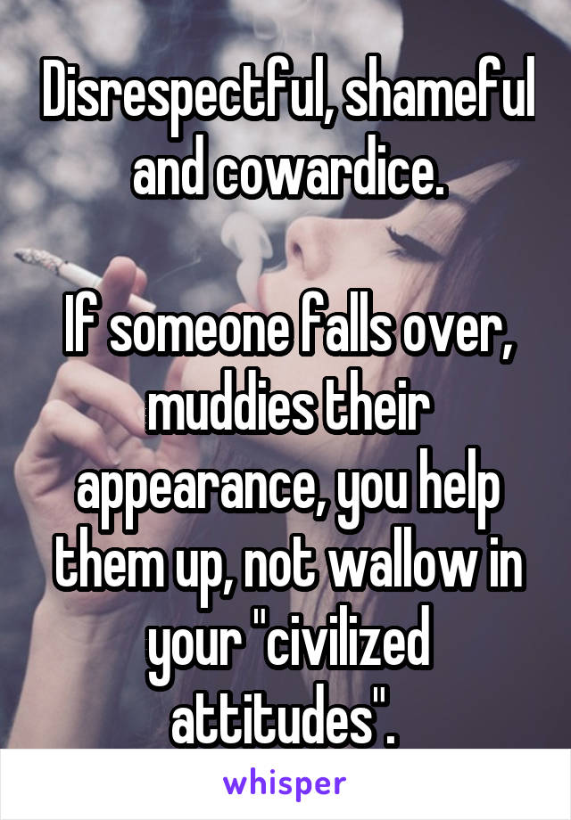 Disrespectful, shameful and cowardice.

If someone falls over, muddies their appearance, you help them up, not wallow in your "civilized attitudes". 