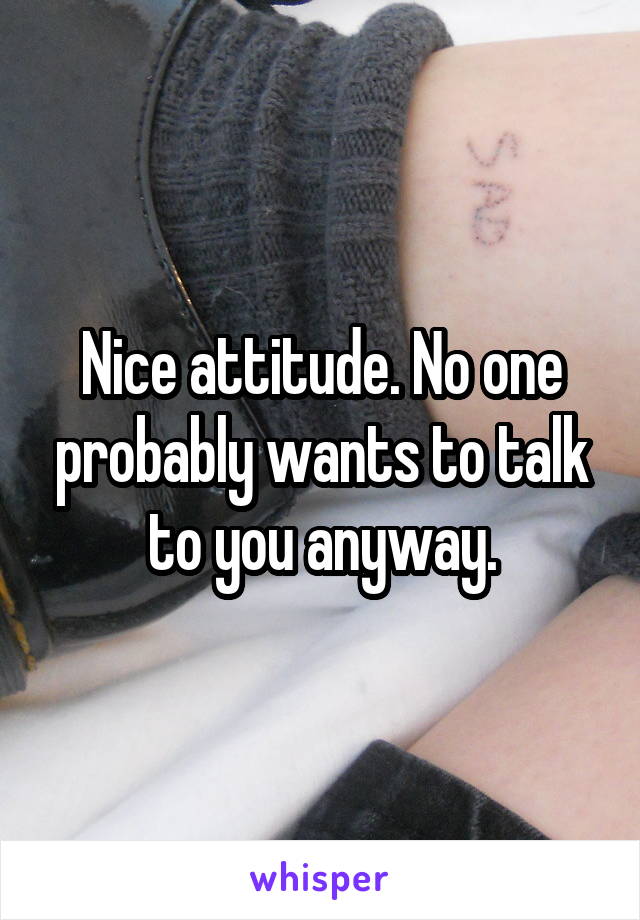 Nice attitude. No one probably wants to talk to you anyway.