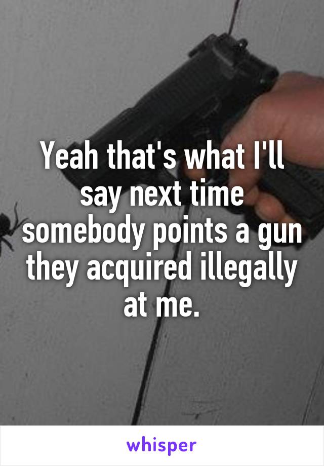 Yeah that's what I'll say next time somebody points a gun they acquired illegally at me.