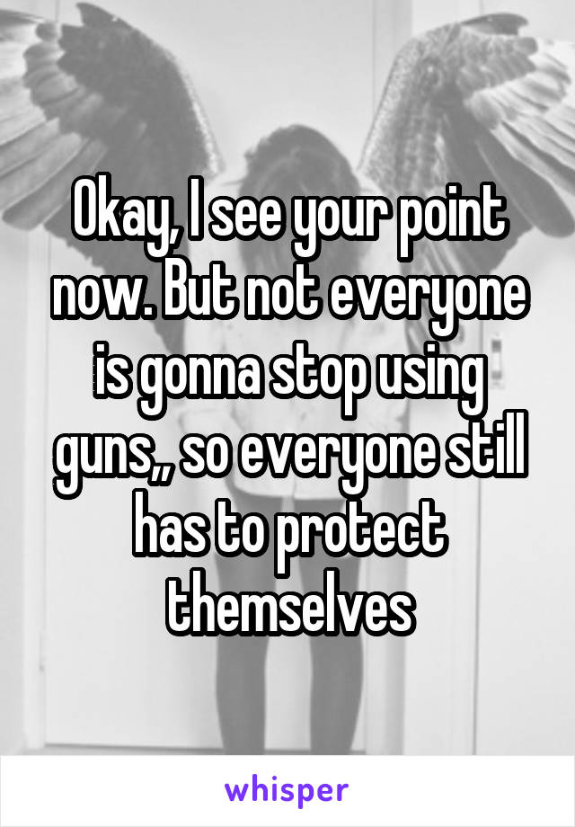 Okay, I see your point now. But not everyone is gonna stop using guns,, so everyone still has to protect themselves