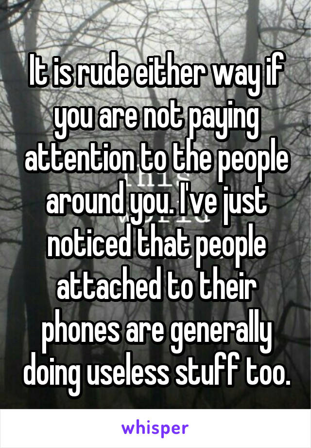 It is rude either way if you are not paying attention to the people around you. I've just noticed that people attached to their phones are generally doing useless stuff too.