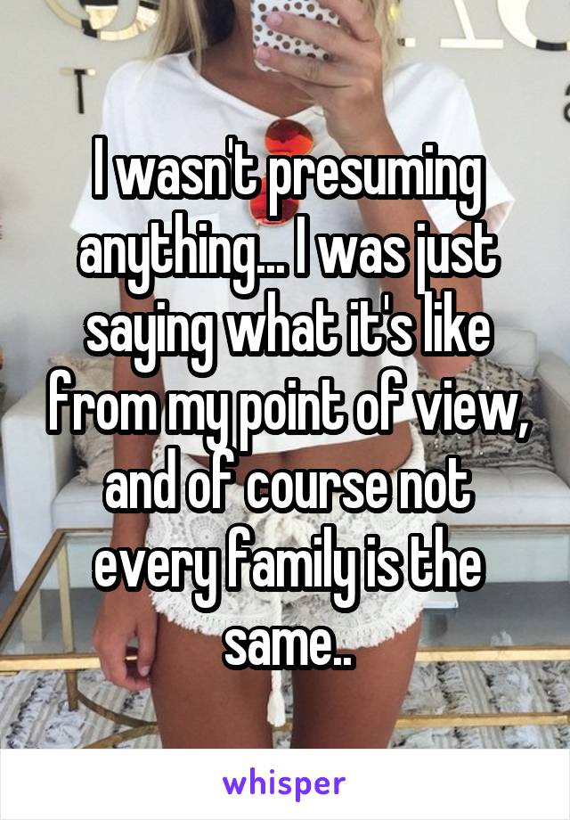 I wasn't presuming anything... I was just saying what it's like from my point of view, and of course not every family is the same..