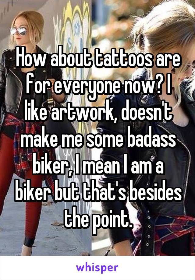 How about tattoos are for everyone now? I like artwork, doesn't make me some badass biker, I mean I am a biker but that's besides the point.