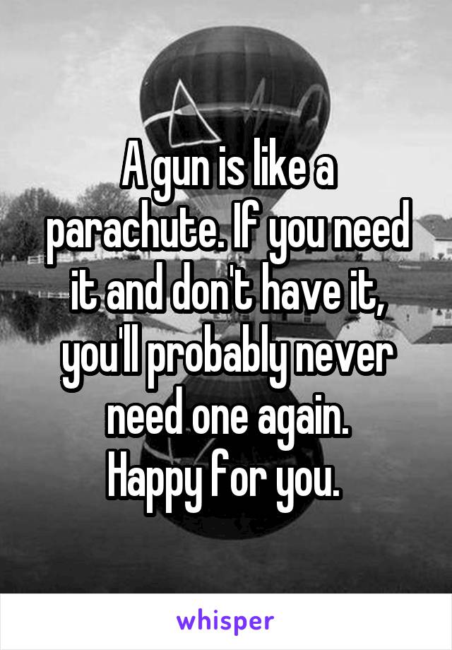 A gun is like a parachute. If you need it and don't have it, you'll probably never need one again.
Happy for you. 