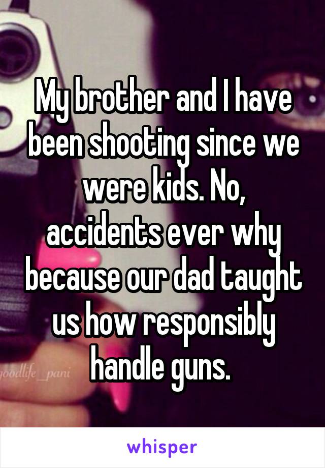 My brother and I have been shooting since we were kids. No, accidents ever why because our dad taught us how responsibly handle guns. 