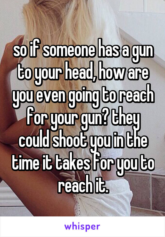 so if someone has a gun to your head, how are you even going to reach for your gun? they could shoot you in the time it takes for you to reach it.