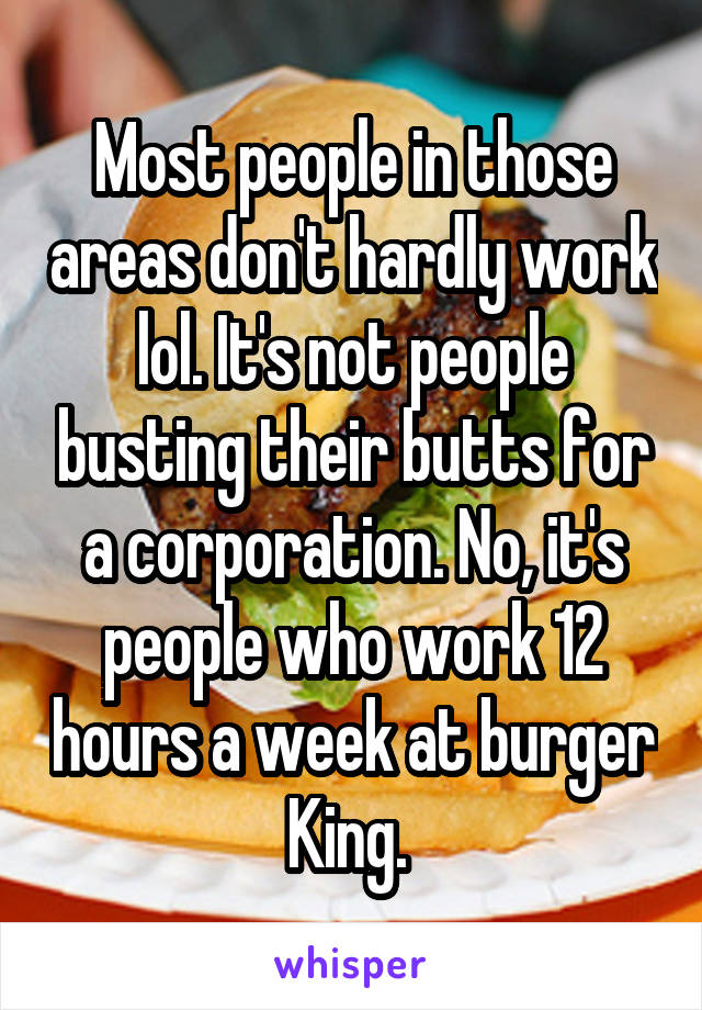 Most people in those areas don't hardly work lol. It's not people busting their butts for a corporation. No, it's people who work 12 hours a week at burger King. 