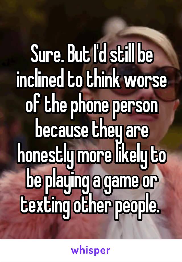 Sure. But I'd still be inclined to think worse of the phone person because they are honestly more likely to be playing a game or texting other people. 