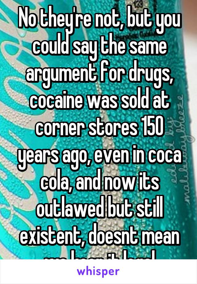 No they're not, but you could say the same argument for drugs, cocaine was sold at corner stores 150 years ago, even in coca cola, and now its outlawed but still existent, doesnt mean we keep it legal