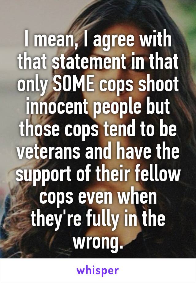 I mean, I agree with that statement in that only SOME cops shoot innocent people but those cops tend to be veterans and have the support of their fellow cops even when they're fully in the wrong.