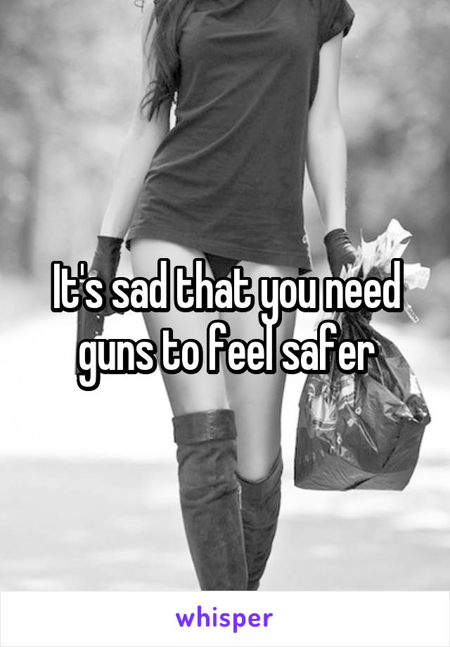 It's sad that you need guns to feel safer