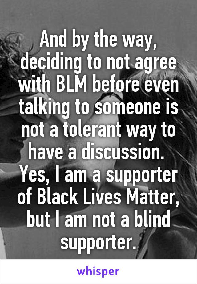 And by the way, deciding to not agree with BLM before even talking to someone is not a tolerant way to have a discussion. 
Yes, I am a supporter of Black Lives Matter, but I am not a blind supporter.