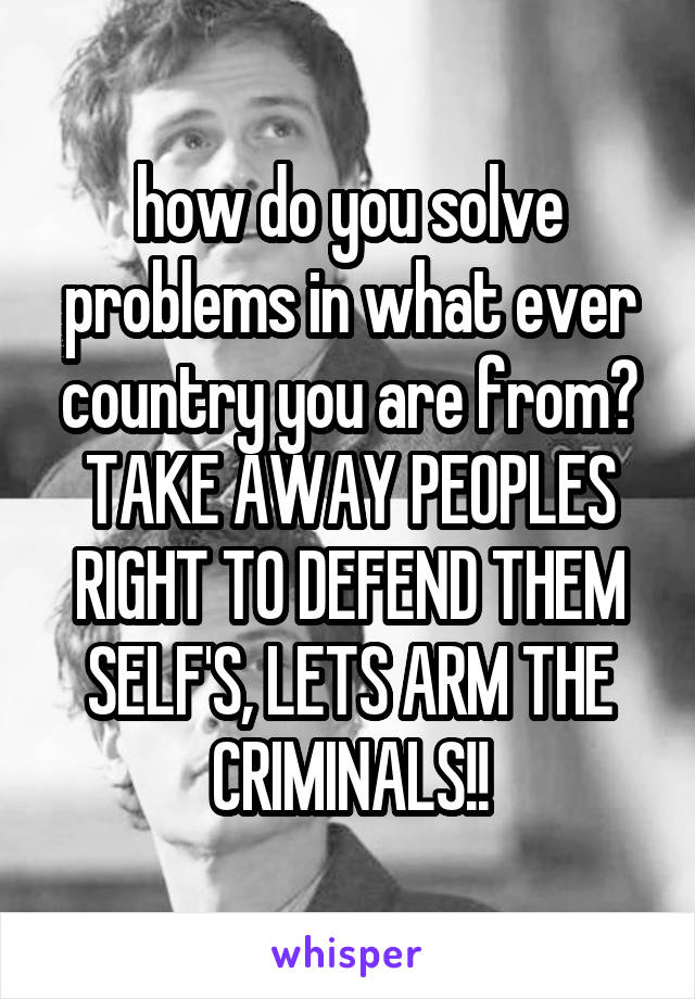 how do you solve problems in what ever country you are from? TAKE AWAY PEOPLES RIGHT TO DEFEND THEM SELF'S, LETS ARM THE CRIMINALS!!