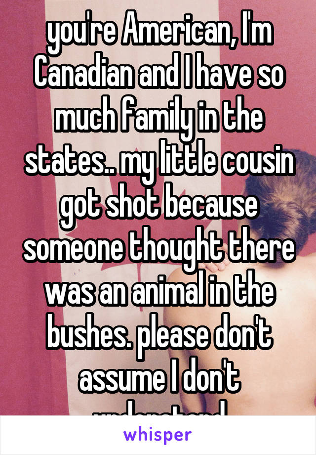 you're American, I'm Canadian and I have so much family in the states.. my little cousin got shot because someone thought there was an animal in the bushes. please don't assume I don't understand