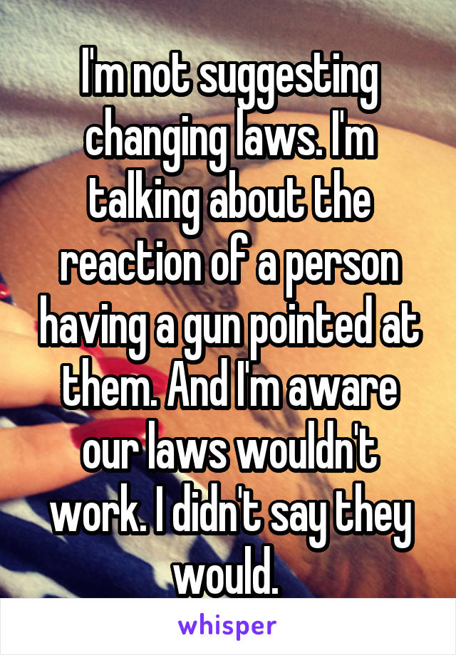 I'm not suggesting changing laws. I'm talking about the reaction of a person having a gun pointed at them. And I'm aware our laws wouldn't work. I didn't say they would. 