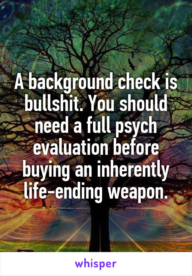 A background check is bullshit. You should need a full psych evaluation before buying an inherently life-ending weapon.