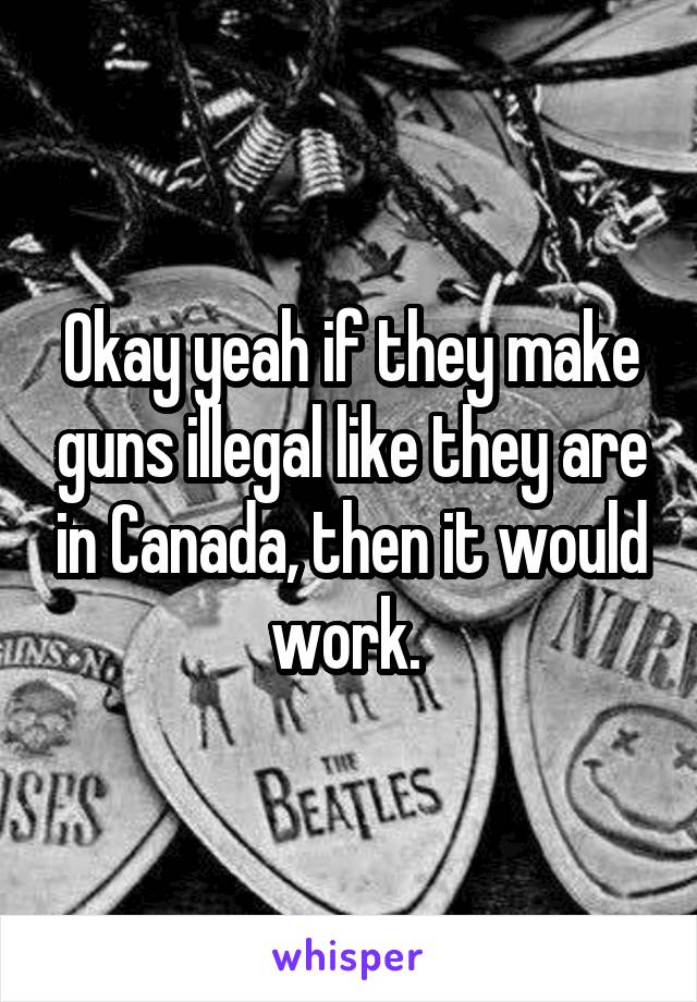 Okay yeah if they make guns illegal like they are in Canada, then it would work. 