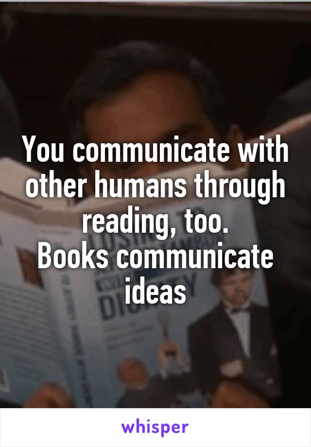 You communicate with other humans through reading, too.
Books communicate ideas