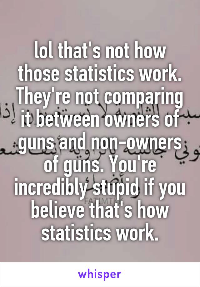 lol that's not how those statistics work. They're not comparing it between owners of guns and non-owners of guns. You're incredibly stupid if you believe that's how statistics work.