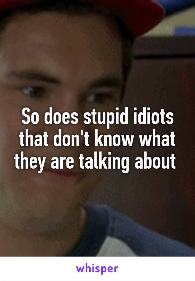 So does stupid idiots that don't know what they are talking about 