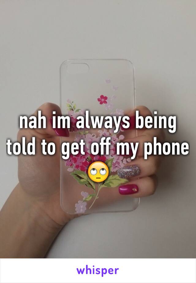 nah im always being told to get off my phone 🙄