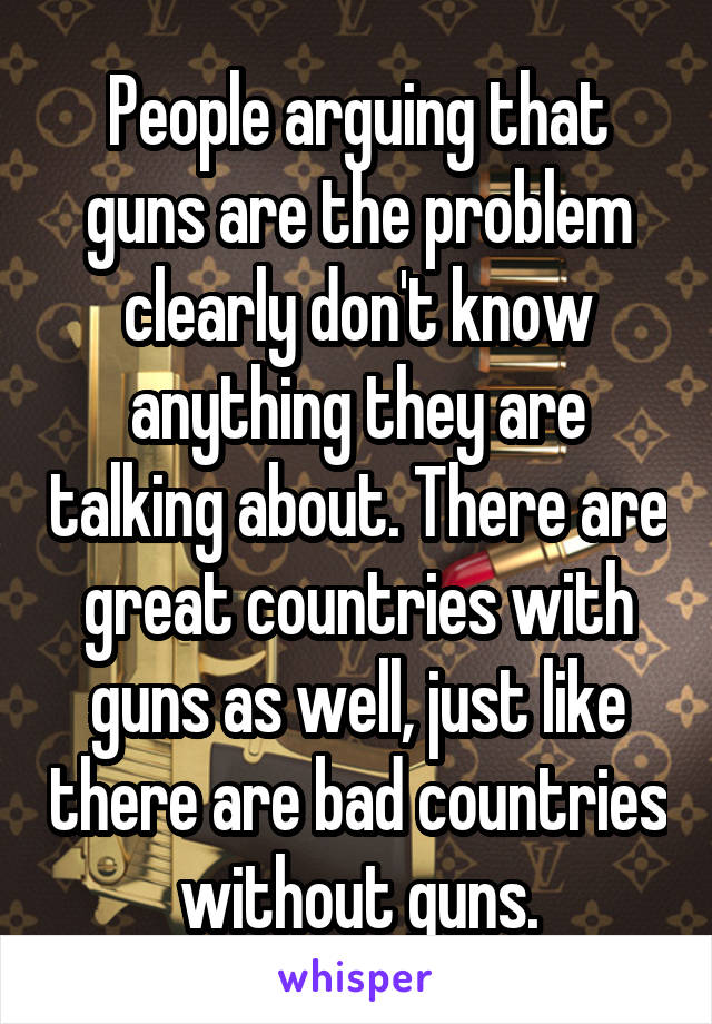 People arguing that guns are the problem clearly don't know anything they are talking about. There are great countries with guns as well, just like there are bad countries without guns.