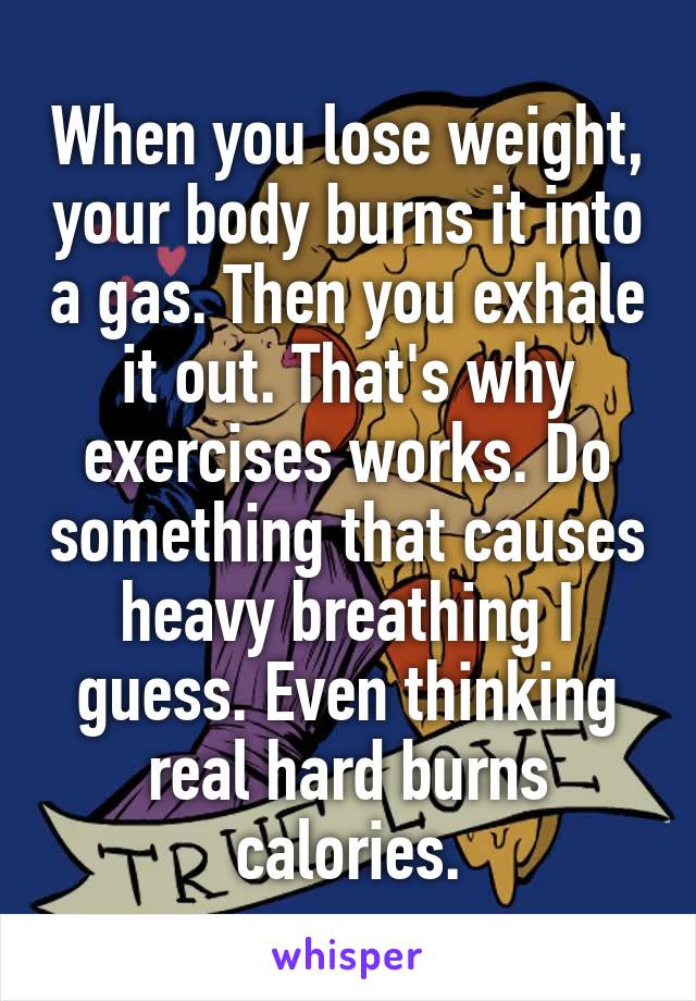 When you lose weight, your body burns it into a gas. Then you exhale it out. That's why exercises works. Do something that causes heavy breathing I guess. Even thinking real hard burns calories.