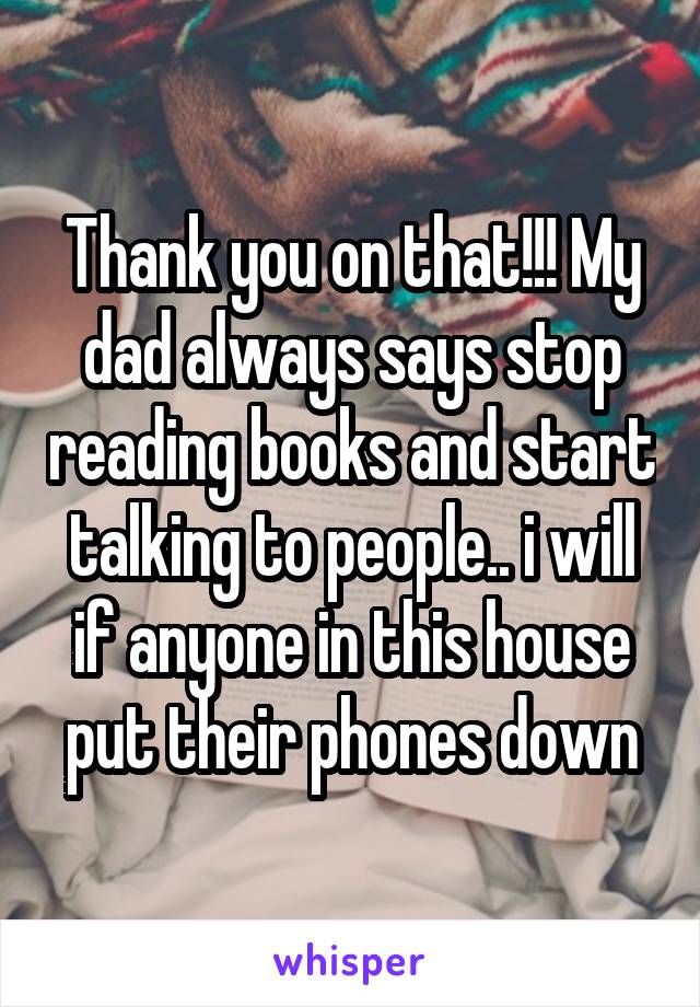 Thank you on that!!! My dad always says stop reading books and start talking to people.. i will if anyone in this house put their phones down