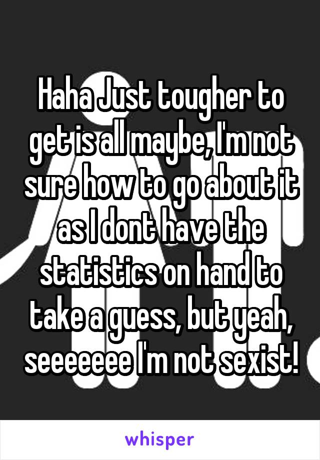 Haha Just tougher to get is all maybe, I'm not sure how to go about it as I dont have the statistics on hand to take a guess, but yeah, seeeeeee I'm not sexist!