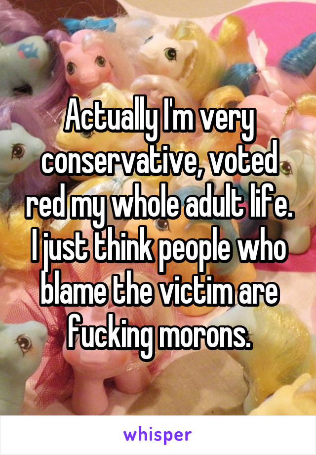 Actually I'm very conservative, voted red my whole adult life. I just think people who blame the victim are fucking morons.