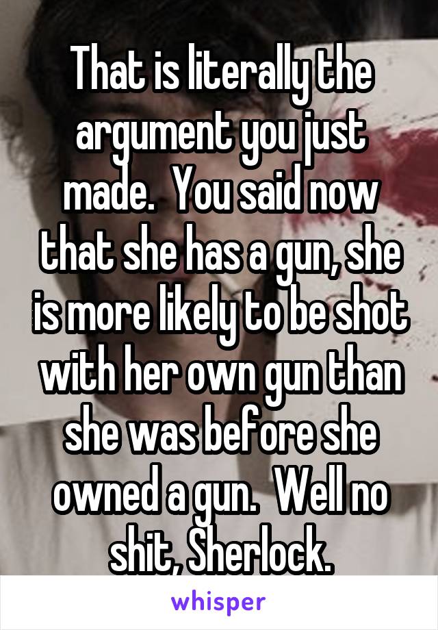 That is literally the argument you just made.  You said now that she has a gun, she is more likely to be shot with her own gun than she was before she owned a gun.  Well no shit, Sherlock.