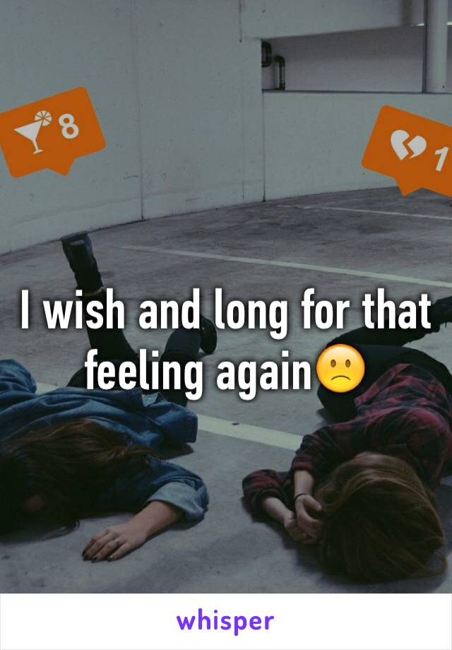 I wish and long for that feeling again🙁