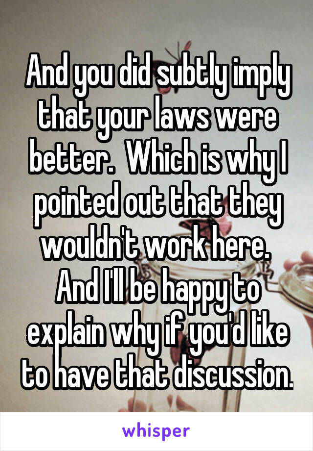 And you did subtly imply that your laws were better.  Which is why I pointed out that they wouldn't work here.  And I'll be happy to explain why if you'd like to have that discussion.